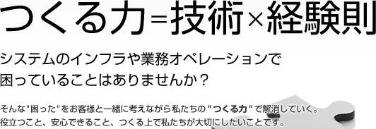 つくる力=技術×経験則 システムのインフラや業務オペレーションで困っていることはありませんか？ そんな”困った”をお客様と一緒に考えながら私たちの”つくる力”で解消していく。役立つこと、安心できること、つくる上で私たちが大切にしたいことです。